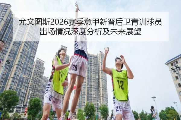 尤文图斯2026赛季意甲新晋后卫青训球员出场情况深度分析及未来展望
