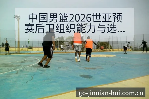 中国男篮2026世亚预赛后卫组织能力与选人逻辑排名变化分 - 金年会
